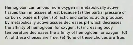 Hemoglobin can unload more oxygen in metabolically active tissues than in tissues at rest because (a) the partial pressure of carbon dioxide is higher. (b) lactic and carbonic acids produced by metabolically active tissues decreases pH which decreases the affinity of hemoglobin for oxygen. (c) increasing body temperature decreases the affinity of hemoglobin for oxygen. (d) All of these choices are True. (e) None of these choices are True.