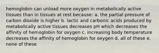 hemoglobin can unload more oxygen in metabolically active tissues than in tissues at rest because: a. the partial pressure of carbon dioxide is higher b. lactic and carbonic acids produced by metabolically active tissues decreases pH which decreases the affinity of hemoglobin for oxygen c. increasing body temperature decreases the affinity of hemoglobin for oxygen d. all of these e. none of these