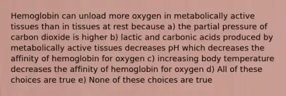 Hemoglobin can unload more oxygen in metabolically active tissues than in tissues at rest because a) the partial pressure of carbon dioxide is higher b) lactic and carbonic acids produced by metabolically active tissues decreases pH which decreases the affinity of hemoglobin for oxygen c) increasing body temperature decreases the affinity of hemoglobin for oxygen d) All of these choices are true e) None of these choices are true