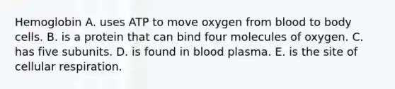 Hemoglobin A. uses ATP to move oxygen from blood to body cells. B. is a protein that can bind four molecules of oxygen. C. has five subunits. D. is found in blood plasma. E. is the site of cellular respiration.