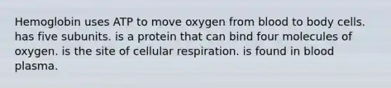 Hemoglobin uses ATP to move oxygen from blood to body cells. has five subunits. is a protein that can bind four molecules of oxygen. is the site of <a href='https://www.questionai.com/knowledge/k1IqNYBAJw-cellular-respiration' class='anchor-knowledge'>cellular respiration</a>. is found in blood plasma.