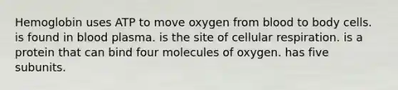 Hemoglobin uses ATP to move oxygen from blood to body cells. is found in blood plasma. is the site of cellular respiration. is a protein that can bind four molecules of oxygen. has five subunits.