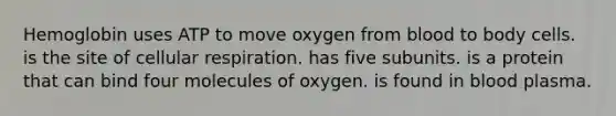 Hemoglobin uses ATP to move oxygen from blood to body cells. is the site of cellular respiration. has five subunits. is a protein that can bind four molecules of oxygen. is found in blood plasma.