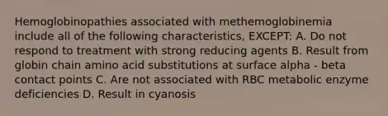 Hemoglobinopathies associated with methemoglobinemia include all of the following characteristics, EXCEPT: A. Do not respond to treatment with strong reducing agents B. Result from globin chain amino acid substitutions at surface alpha - beta contact points C. Are not associated with RBC metabolic enzyme deficiencies D. Result in cyanosis