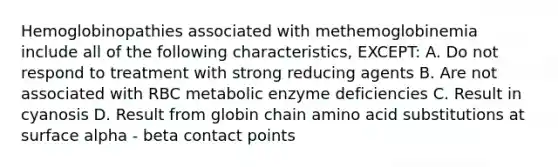 Hemoglobinopathies associated with methemoglobinemia include all of the following characteristics, EXCEPT: A. Do not respond to treatment with strong reducing agents B. Are not associated with RBC metabolic enzyme deficiencies C. Result in cyanosis D. Result from globin chain amino acid substitutions at surface alpha - beta contact points