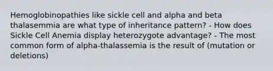 Hemoglobinopathies like sickle cell and alpha and beta thalasemmia are what type of inheritance pattern? - How does Sickle Cell Anemia display heterozygote advantage? - The most common form of alpha-thalassemia is the result of (mutation or deletions)