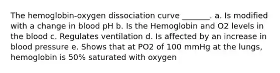 The hemoglobin-oxygen dissociation curve _______. a. Is modified with a change in blood pH b. Is the Hemoglobin and O2 levels in the blood c. Regulates ventilation d. Is affected by an increase in blood pressure e. Shows that at PO2 of 100 mmHg at the lungs, hemoglobin is 50% saturated with oxygen