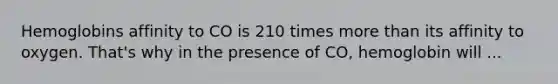 Hemoglobins affinity to CO is 210 times more than its affinity to oxygen. That's why in the presence of CO, hemoglobin will ...