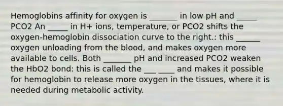 Hemoglobins affinity for oxygen is _______ in low pH and _____ PCO2 An _____ in H+ ions, temperature, or PCO2 shifts the oxygen-hemoglobin dissociation curve to the right.: this ______ oxygen unloading from the blood, and makes oxygen more available to cells. Both _______ pH and increased PCO2 weaken the HbO2 bond: this is called the ___ ____ and makes it possible for hemoglobin to release more oxygen in the tissues, where it is needed during metabolic activity.