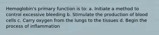 Hemoglobin's primary function is to: a. Initiate a method to control excessive bleeding b. Stimulate the production of blood cells c. Carry oxygen from the lungs to the tissues d. Begin the process of inflammation