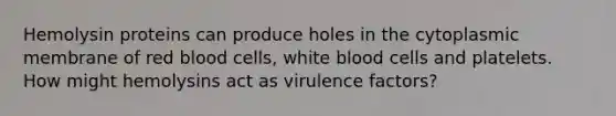 Hemolysin proteins can produce holes in the cytoplasmic membrane of red blood cells, white blood cells and platelets. How might hemolysins act as virulence factors?