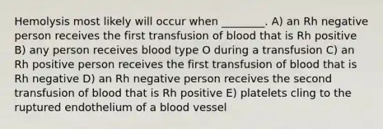 Hemolysis most likely will occur when ________. A) an Rh negative person receives the first transfusion of blood that is Rh positive B) any person receives blood type O during a transfusion C) an Rh positive person receives the first transfusion of blood that is Rh negative D) an Rh negative person receives the second transfusion of blood that is Rh positive E) platelets cling to the ruptured endothelium of a blood vessel