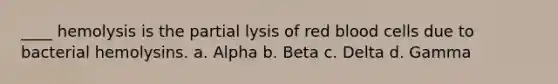 ____ hemolysis is the partial lysis of red blood cells due to bacterial hemolysins. a. Alpha b. Beta c. Delta d. Gamma