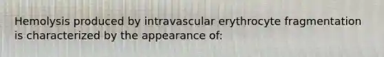 Hemolysis produced by intravascular erythrocyte fragmentation is characterized by the appearance of: