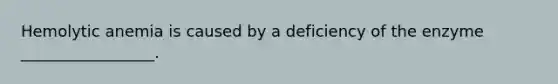 Hemolytic anemia is caused by a deficiency of the enzyme _________________.