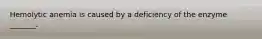 Hemolytic anemia is caused by a deficiency of the enzyme _______.