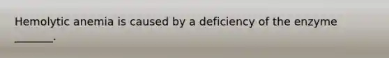 Hemolytic anemia is caused by a deficiency of the enzyme _______.