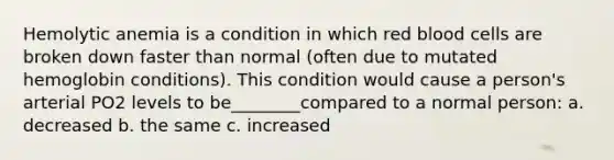 Hemolytic anemia is a condition in which red blood cells are broken down faster than normal (often due to mutated hemoglobin conditions). This condition would cause a person's arterial PO2 levels to be________compared to a normal person: a. decreased b. the same c. increased