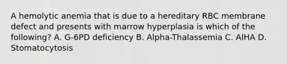 A hemolytic anemia that is due to a hereditary RBC membrane defect and presents with marrow hyperplasia is which of the following? A. G-6PD deficiency B. Alpha-Thalassemia C. AIHA D. Stomatocytosis