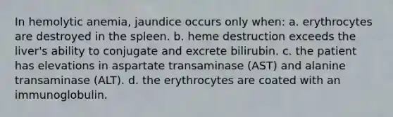 In hemolytic anemia, jaundice occurs only when: a. erythrocytes are destroyed in the spleen. b. heme destruction exceeds the liver's ability to conjugate and excrete bilirubin. c. the patient has elevations in aspartate transaminase (AST) and alanine transaminase (ALT). d. the erythrocytes are coated with an immunoglobulin.