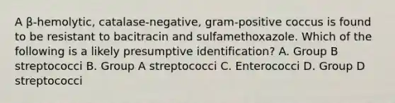 A β-hemolytic, catalase-negative, gram-positive coccus is found to be resistant to bacitracin and sulfamethoxazole. Which of the following is a likely presumptive identification? A. Group B streptococci B. Group A streptococci C. Enterococci D. Group D streptococci