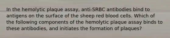 In the hemolytic plaque assay, anti-SRBC antibodies bind to antigens on the surface of the sheep red blood cells. Which of the following components of the hemolytic plaque assay binds to these antibodies, and initiates the formation of plaques?