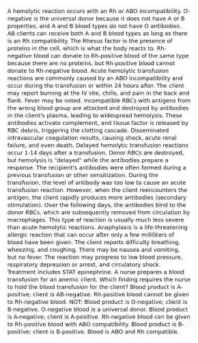 A hemolytic reaction occurs with an Rh or ABO incompatibility. O-negative is the universal donor because it does not have A or B properties, and A and B blood types do not have O antibodies. AB clients can receive both A and B blood types as long as there is an Rh compatibility. The Rhesus factor is the presence of proteins in the cell, which is what the body reacts to. Rh-negative blood can donate to Rh-positive blood of the same type because there are no proteins, but Rh-positive blood cannot donate to Rh-negative blood. Acute hemolytic transfusion reactions are commonly caused by an ABO incompatibility and occur during the transfusion or within 24 hours after. The client may report burning at the IV site, chills, and pain in the back and flank. Fever may be noted. Incompatible RBCs with antigens from the wrong blood group are attacked and destroyed by antibodies in the client's plasma, leading to widespread hemolysis. These antibodies activate complement, and tissue factor is released by RBC debris, triggering the clotting cascade. Disseminated intravascular coagulation results, causing shock, acute renal failure, and even death. Delayed hemolytic transfusion reactions occur 1-14 days after a transfusion. Donor RBCs are destroyed, but hemolysis is "delayed" while the antibodies prepare a response. The recipient's antibodies were often formed during a previous transfusion or other sensitization. During the transfusion, the level of antibody was too low to cause an acute transfusion reaction. However, when the client reencounters the antigen, the client rapidly produces more antibodies (secondary stimulation). Over the following days, the antibodies bind to the donor RBCs, which are subsequently removed from circulation by macrophages. This type of reaction is usually much less severe than acute hemolytic reactions. Anaphylaxis is a life-threatening allergic reaction that can occur after only a few milliliters of blood have been given. The client reports difficulty breathing, wheezing, and coughing. There may be nausea and vomiting, but no fever. The reaction may progress to low blood pressure, respiratory depression or arrest, and circulatory shock. Treatment includes STAT epinephrine. A nurse prepares a blood transfusion for an anemic client. Which finding requires the nurse to hold the blood transfusion for the client? Blood product is A-positive; client is AB-negative. Rh-positive blood cannot be given to Rh-negative blood. NOT: Blood product is O-negative; client is B-negative. O-negative blood is a universal donor. Blood product is A-negative; client is A-positive. Rh-negative blood can be given to Rh-positive blood with ABO compatibility. Blood product is B-positive; client is B-positive. Blood is ABO and Rh compatible.