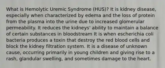 What is Hemolytic Uremic Syndrome (HUS)? It is kidney disease, especially when characterized by edema and the loss of protein from the plasma into the urine due to increased glomerular permeability. It reduces the kidneys' ability to maintain a balance of certain substances in bloodstream It is when escherichia coli bacteria produces a toxin that destroy the red blood cells and block the kidney filtration system. It is a disease of unknown cause, occurring primarily in young children and giving rise to a rash, glandular swelling, and sometimes damage to the heart.