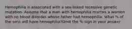 Hemophilia is associated with a sex-linked recessive genetic mutation. Assume that a man with hemophilia marries a women with no blood disorder whose father had hemophilia. What % of the sons will have hemophilia?Omit the % sign in your answer