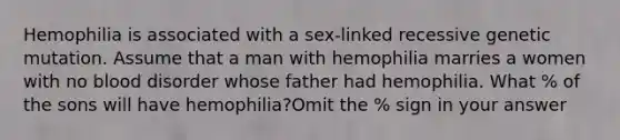 Hemophilia is associated with a sex-linked recessive genetic mutation. Assume that a man with hemophilia marries a women with no blood disorder whose father had hemophilia. What % of the sons will have hemophilia?Omit the % sign in your answer