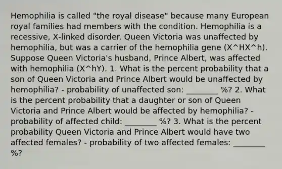 Hemophilia is called "the royal disease" because many European royal families had members with the condition. Hemophilia is a recessive, X‑linked disorder. Queen Victoria was unaffected by hemophilia, but was a carrier of the hemophilia gene (X^HX^h). Suppose Queen Victoria's husband, Prince Albert, was affected with hemophilia (X^hY). 1. What is the percent probability that a son of Queen Victoria and Prince Albert would be unaffected by hemophilia? - probability of unaffected son: ________ %? 2. What is the percent probability that a daughter or son of Queen Victoria and Prince Albert would be affected by hemophilia? - probability of affected child: ________ %? 3. What is the percent probability Queen Victoria and Prince Albert would have two affected females? - probability of two affected females: ________ %?