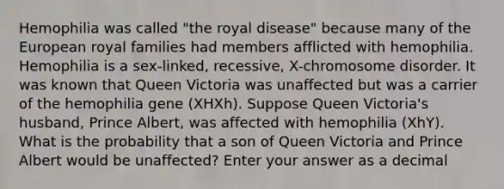 Hemophilia was called "the royal disease" because many of the European royal families had members afflicted with hemophilia. Hemophilia is a sex-linked, recessive, X-chromosome disorder. It was known that Queen Victoria was unaffected but was a carrier of the hemophilia gene (XHXh). Suppose Queen Victoria's husband, Prince Albert, was affected with hemophilia (XhY). What is the probability that a son of Queen Victoria and Prince Albert would be unaffected? Enter your answer as a decimal