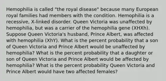 Hemophilia is called "the royal disease" because many European royal families had members with the condition. Hemophilia is a recessive, X‑linked disorder. Queen Victoria was unaffected by hemophilia, but was a carrier of the hemophilia gene (XHXh). Suppose Queen Victoria's husband, Prince Albert, was affected with hemophilia (XhY). What is the percent probability that a son of Queen Victoria and Prince Albert would be unaffected by hemophilia? What is the percent probability that a daughter or son of Queen Victoria and Prince Albert would be affected by hemophilia? What is the percent probability Queen Victoria and Prince Albert would have two affected females?