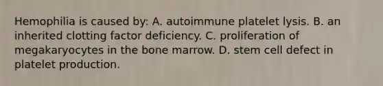 Hemophilia is caused by: A. autoimmune platelet lysis. B. an inherited clotting factor deficiency. C. proliferation of megakaryocytes in the bone marrow. D. stem cell defect in platelet production.