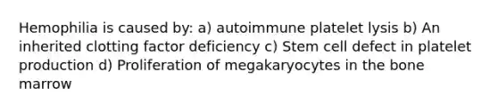 Hemophilia is caused by: a) autoimmune platelet lysis b) An inherited clotting factor deficiency c) Stem cell defect in platelet production d) Proliferation of megakaryocytes in the bone marrow