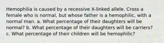 Hemophilia is caused by a recessive X-linked allele. Cross a female who is normal, but whose father is a hemophilic, with a normal man. a. What percentage of their daughters will be normal? b. What percentage of their daughters will be carriers? c. What percentage of their children will be hemophilic?