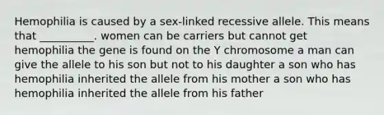 Hemophilia is caused by a sex-linked recessive allele. This means that __________. women can be carriers but cannot get hemophilia the gene is found on the Y chromosome a man can give the allele to his son but not to his daughter a son who has hemophilia inherited the allele from his mother a son who has hemophilia inherited the allele from his father