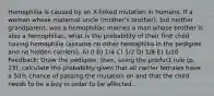 Hemophilia is caused by an X-linked mutation in humans. If a woman whose maternal uncle (mother's brother), but neither grandparent, was a hemophiliac marries a man whose brother is also a hemophiliac, what is the probability of their first child having hemophilia (assume no other hemophilia in the pedigree and no hidden carriers). A) 0 B) 1/4 C) 1/2 D) 1/8 E) 1/16 Feedback: Draw the pedigree; then, using the product rule (p. 23), calculate the probability given that all carrier females have a 50% chance of passing the mutation on and that the child needs to be a boy in order to be affected.