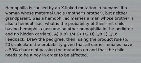 Hemophilia is caused by an X-linked mutation in humans. If a woman whose maternal uncle (mother's brother), but neither grandparent, was a hemophiliac marries a man whose brother is also a hemophiliac, what is the probability of their first child having hemophilia (assume no other hemophilia in the pedigree and no hidden carriers). A) 0 B) 1/4 C) 1/2 D) 1/8 E) 1/16 Feedback: Draw the pedigree; then, using the product rule (p. 23), calculate the probability given that all carrier females have a 50% chance of passing the mutation on and that the child needs to be a boy in order to be affected.