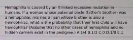 Hemophilia is caused by an X-linked recessive mutation in humans. If a woman whose paternal uncle (father's brother) was a hemophiliac marries a man whose brother is also a hemophiliac, what is the probability that their first child will have hemophilia? (Assume that no other cases of hemophilia and no hidden carriers exist in the pedigree.) A.1/4 B.1/2 C.0 D.1/8 E.1