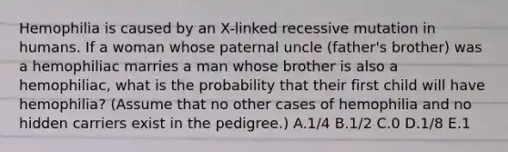 Hemophilia is caused by an X-linked recessive mutation in humans. If a woman whose paternal uncle (father's brother) was a hemophiliac marries a man whose brother is also a hemophiliac, what is the probability that their first child will have hemophilia? (Assume that no other cases of hemophilia and no hidden carriers exist in the pedigree.) A.1/4 B.1/2 C.0 D.1/8 E.1