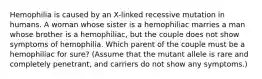 Hemophilia is caused by an X-linked recessive mutation in humans. A woman whose sister is a hemophiliac marries a man whose brother is a hemophiliac, but the couple does not show symptoms of hemophilia. Which parent of the couple must be a hemophiliac for sure? (Assume that the mutant allele is rare and completely penetrant, and carriers do not show any symptoms.)