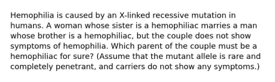 Hemophilia is caused by an X-linked recessive mutation in humans. A woman whose sister is a hemophiliac marries a man whose brother is a hemophiliac, but the couple does not show symptoms of hemophilia. Which parent of the couple must be a hemophiliac for sure? (Assume that the mutant allele is rare and completely penetrant, and carriers do not show any symptoms.)