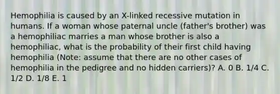 Hemophilia is caused by an X-linked recessive mutation in humans. If a woman whose paternal uncle (father's brother) was a hemophiliac marries a man whose brother is also a hemophiliac, what is the probability of their first child having hemophilia (Note: assume that there are no other cases of hemophilia in the pedigree and no hidden carriers)? A. 0 B. 1/4 C. 1/2 D. 1/8 E. 1