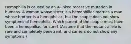 Hemophilia is caused by an X-linked recessive mutation in humans. A woman whose sister is a hemophiliac marries a man whose brother is a hemophiliac, but the couple does not show symptoms of hemophilia. Which parent of the couple must have been a hemophiliac for sure? (Assume that the mutant allele is rare and completely penetrant, and carriers do not show any symptoms.)