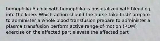 hemophilia A child with hemophilia is hospitalized with bleeding into the knee. Which action should the nurse take first? prepare to administer a whole blood transfusion prepare to administer a plasma transfusion perform active range-of-motion (ROM) exercise on the affected part elevate the affected part