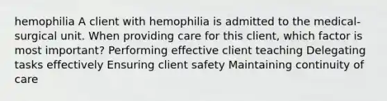 hemophilia A client with hemophilia is admitted to the medical-surgical unit. When providing care for this client, which factor is most important? Performing effective client teaching Delegating tasks effectively Ensuring client safety Maintaining continuity of care