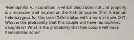 *Hemophilia A, a condition in which blood does not clot properly, is a recessive trait located on the X chromosome (Xh). A woman heterozygous for this trait (XXh) mates with a normal male (XY). What is the probability that this couple will have hemophiliac daughters? What is the probability that this couple will have hemophiliac sons?