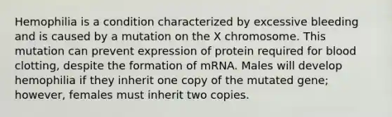 Hemophilia is a condition characterized by excessive bleeding and is caused by a mutation on the X chromosome. This mutation can prevent expression of protein required for blood clotting, despite the formation of mRNA. Males will develop hemophilia if they inherit one copy of the mutated gene; however, females must inherit two copies.