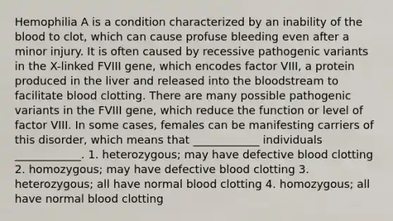 Hemophilia A is a condition characterized by an inability of the blood to clot, which can cause profuse bleeding even after a minor injury. It is often caused by recessive pathogenic variants in the X-linked FVIII gene, which encodes factor VIII, a protein produced in the liver and released into the bloodstream to facilitate blood clotting. There are many possible pathogenic variants in the FVIII gene, which reduce the function or level of factor VIII. In some cases, females can be manifesting carriers of this disorder, which means that ____________ individuals ____________. 1. heterozygous; may have defective blood clotting 2. homozygous; may have defective blood clotting 3. heterozygous; all have normal blood clotting 4. homozygous; all have normal blood clotting